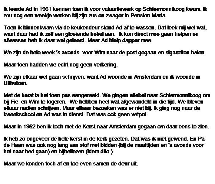Tekstvak: Ik leerde Ad in 1961 kennen toen ik voor vakantiewerk op Schiermonnikoog kwam. Ik zou nog een weekje werken bij zijn zus en zwager in Pension Maria. 
Toen ik binnenkwam via de keukendeur stond Ad af te wassen. Dat leek mij wel wat, want daar had ik zelf een gloeiende hekel aan.&nbsp; Ik kon direct mee gaan helpen en afwassen heb ik daar wel geleerd. Maar Ad hielp dapper mee.
We zijn de hele week �s avonds&nbsp; voor Wim naar de post gegaan en sigaretten halen.
Maar toen hadden we echt nog geen verkering.
We zijn elkaar wel gaan schrijven, want Ad woonde in Amsterdam en ik woonde in Uithuizen.
Met de kerst is het toen pas aangeraakt. We gingen allebei naar Schiermonnikoog om bij Fie&nbsp; en Wim te logeren.&nbsp; We hebben heel wat afgewandeld in die tijd. We bleven elkaar nadien schrijven. Maar elkaar bezoeken was er niet bij. Ik ging nog naar de kweekschool en Ad was in dienst. Dat was ook geen vetpot.
Maar in 1962 ben ik toch met de Kerst naar Amsterdam gegaan om daar eens te zien.
Ik heb zo ongeveer de hele kerst in de kerk gezeten. Dat was ik niet gewend. En Pa de Haan was ook nog lang van stof met bidden (bij de maaltijden en �s avonds voor het naar bed gaan) en bijbellezen (idem dito.)
Maar we konden toch af en toe even samen de deur uit.

