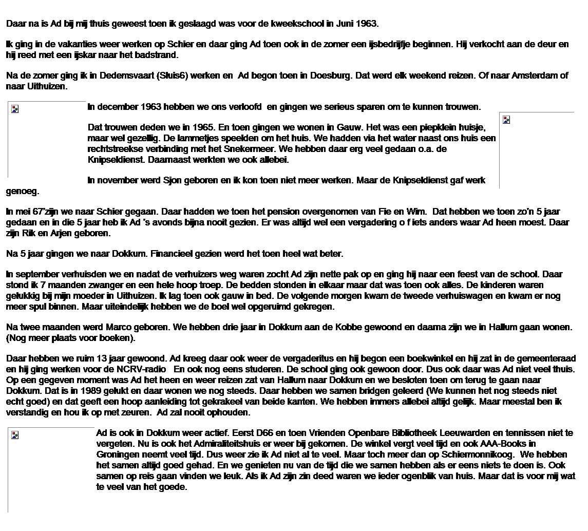 Tekstvak: Daar na is Ad bij mij thuis geweest toen ik geslaagd was voor de kweekschool in Juni 1963.
Ik ging in de vakanties weer werken op Schier en daar ging Ad toen ook in de zomer een ijsbedrijfje beginnen. Hij verkocht aan de deur en hij reed met een ijskar naar het badstrand.
Na de zomer ging ik in Dedemsvaart (Sluis6) werken en&nbsp; Ad begon toen in Doesburg. Dat werd elk weekend reizen. Of naar Amsterdam of naar Uithuizen.
In december 1963 hebben we ons verloofd&nbsp; en gingen we serieus sparen om te kunnen trouwen.
Dat trouwen deden we in 1965. En toen gingen we wonen in Gauw. Het was een piepklein huisje, maar wel gezellig. De lammetjes speelden om het huis. We hadden via het water naast ons huis een rechtstreekse verbinding met het Snekermeer. We hebben daar erg veel gedaan o.a. de Knipseldienst. Daarnaast werkten we ook allebei.
In november werd Sjon geboren en ik kon toen niet meer werken. Maar de Knipseldienst gaf werk genoeg.
In mei 67�zijn we naar Schier gegaan. Daar hadden we toen het pension overgenomen van Fie en Wim.&nbsp; Dat hebben we toen zo�n 5 jaar gedaan en in die 5 jaar heb ik Ad �s avonds bijna nooit gezien. Er was altijd wel een vergadering o f iets anders waar Ad heen moest. Daar zijn Rik en Arjen geboren.
Na 5 jaar gingen we naar Dokkum. Financieel gezien werd het toen heel wat beter.
In september verhuisden we en nadat de verhuizers weg waren zocht Ad zijn nette pak op en ging hij naar een feest van de school. Daar stond ik 7 maanden zwanger en een hele hoop troep. De bedden stonden in elkaar maar dat was toen ook alles. De kinderen waren gelukkig bij mijn moeder in Uithuizen. Ik lag toen ook gauw in bed. De volgende morgen kwam de tweede verhuiswagen en kwam er nog meer spul binnen. Maar uiteindelijk hebben we de boel wel opgeruimd gekregen.
Na twee maanden werd Marco geboren. We hebben drie jaar in Dokkum aan de Kobbe gewoond en daarna zijn we in Hallum gaan wonen. (Nog meer plaats voor boeken).
Daar hebben we ruim 13 jaar gewoond. Ad kreeg daar ook weer de vergaderitus en hij begon een boekwinkel en hij zat in de gemeenteraad en hij ging werken voor de NCRV-radio&nbsp;&nbsp; En ook nog eens studeren. De school ging ook gewoon door. Dus ook daar was Ad niet veel thuis. Op een gegeven moment was Ad het heen en weer reizen zat van Hallum naar Dokkum en we besloten toen om terug te gaan naar Dokkum. Dat is in 1989 gelukt en daar wonen we nog steeds. Daar hebben we samen bridgen geleerd (We kunnen het nog steeds niet echt goed) en dat geeft een hoop aanleiding tot gekrakeel van beide kanten. We hebben immers allebei altijd gelijk. Maar meestal ben ik verstandig en hou ik op met zeuren. &nbsp;Ad zal nooit ophouden.
Ad is ook in Dokkum weer actief. Eerst D66 en toen Vrienden Openbare Bibliotheek Leeuwarden en tennissen niet te vergeten. Nu is ook het Admiraliteitshuis er weer bij gekomen. De winkel vergt veel tijd en ook AAA-Books in Groningen neemt veel tijd. Dus weer zie ik Ad niet al te veel. Maar toch meer dan op Schiermonnikoog. &nbsp;We hebben het samen altijd goed gehad. En we genieten nu van de tijd die we samen hebben als er eens niets te doen is. Ook samen op reis gaan vinden we leuk. Als ik Ad zijn zin deed waren we ieder ogenblik van huis. Maar dat is voor mij wat te veel van het goede.

